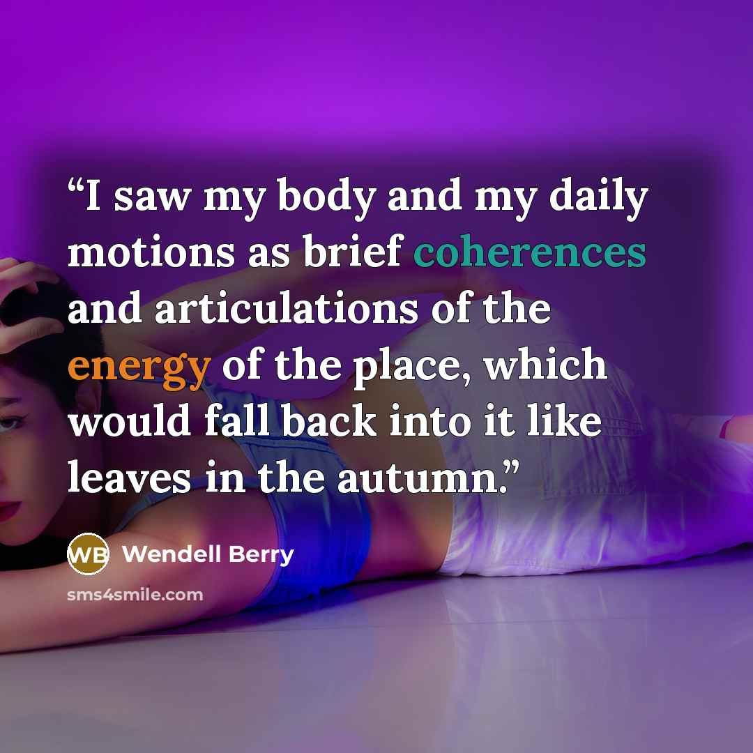 “I saw my body and my daily motions as brief coherences and articulations of the energy of the place, which would fall back into it like leaves in the autumn.” quote by Wendell Berry