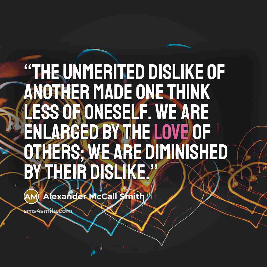 “The unmerited dislike of another made one think less of oneself. We are enlarged by the love of others; we are diminished by their dislike.” quote by Alexander McCall Smith