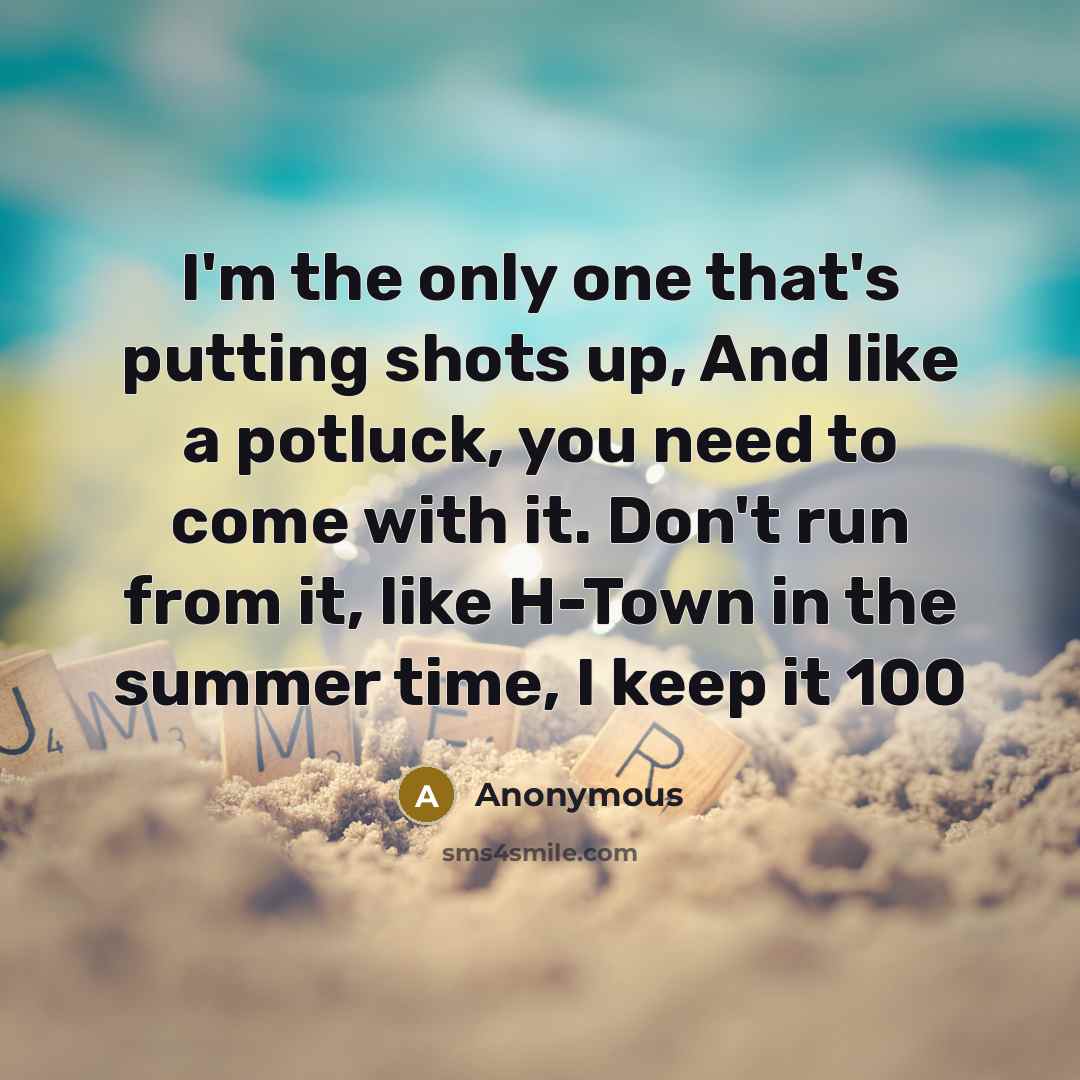 “I'm the only one that's putting shots up, And like a potluck, you need to come with it. Don't run from it, like H-Town in the summer time, I keep it 100” quote by Anonymous