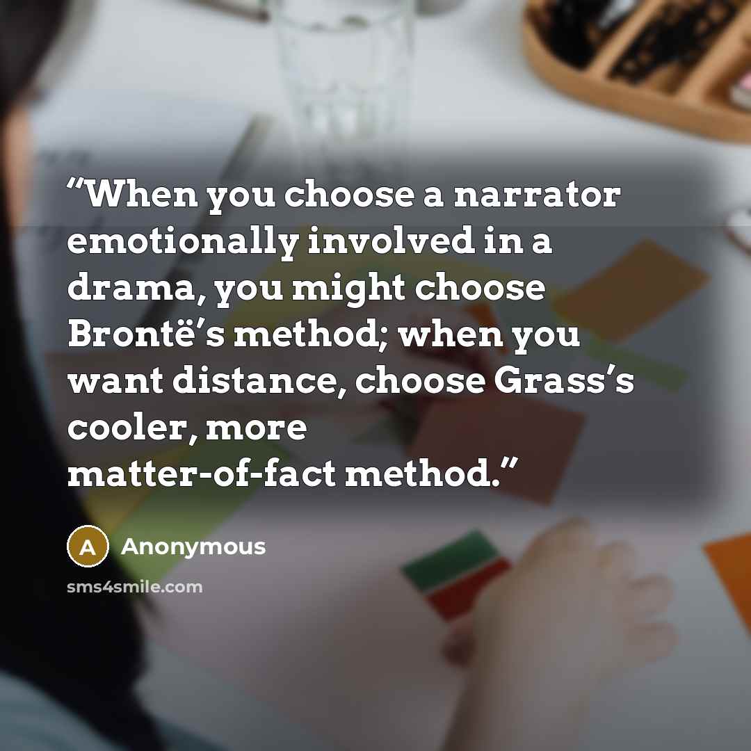 “When you choose a narrator emotionally involved in a drama, you might choose Brontë’s method; when you want distance, choose Grass’s cooler, more matter-of-fact method.” quote by Anonymous