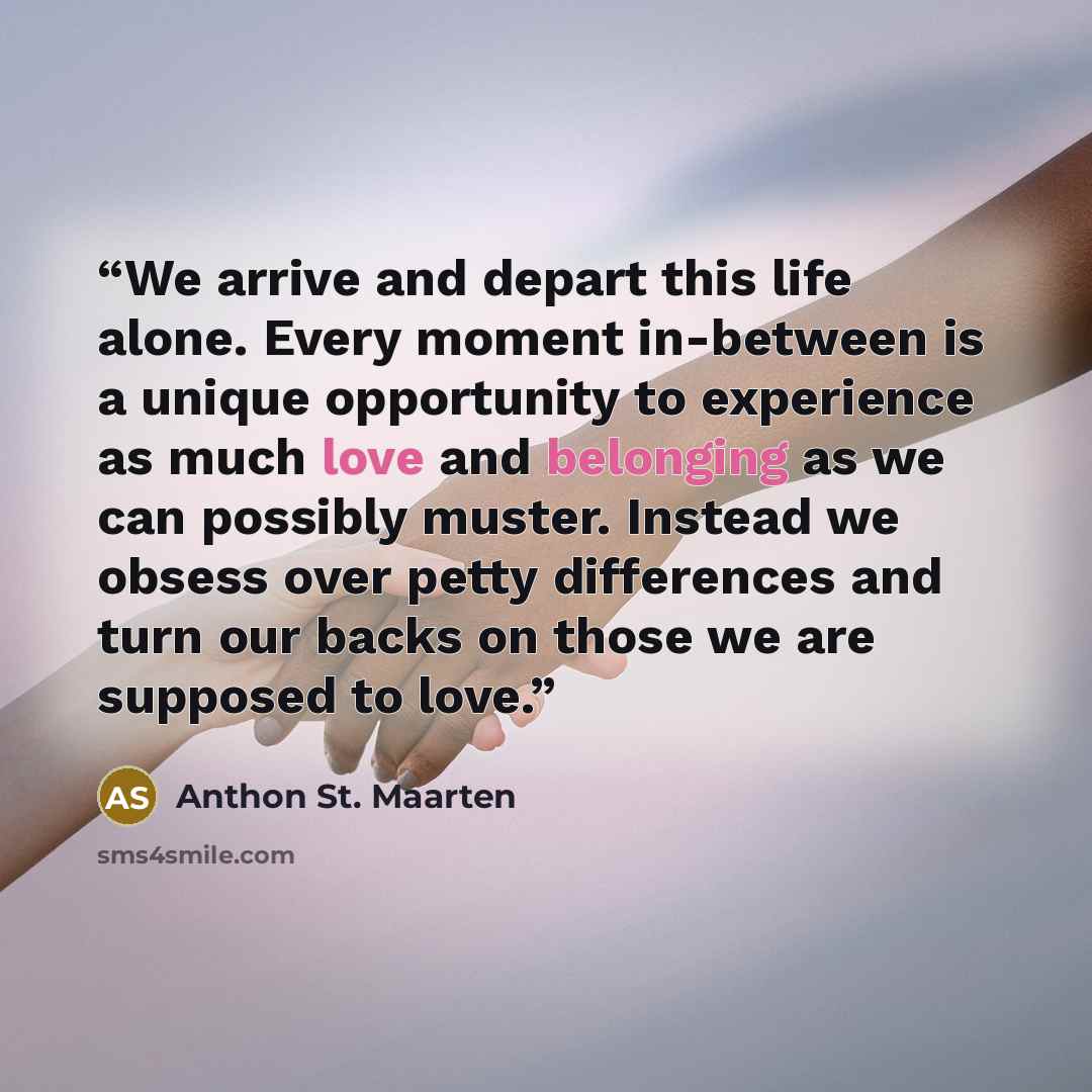 “We arrive and depart this life alone. Every moment in-between is a unique opportunity to experience as much love and belonging as we can possibly muster. Instead we obsess over petty differences and turn our backs on those we are supposed to love.” quote by Anthon St. Maarten
