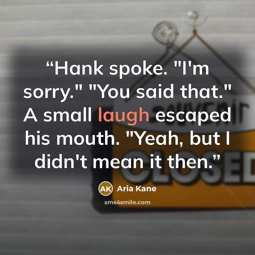 “Hank spoke. "I'm sorry." "You said that." A small laugh escaped his mouth. "Yeah, but I didn't mean it then.” quote by Aria Kane