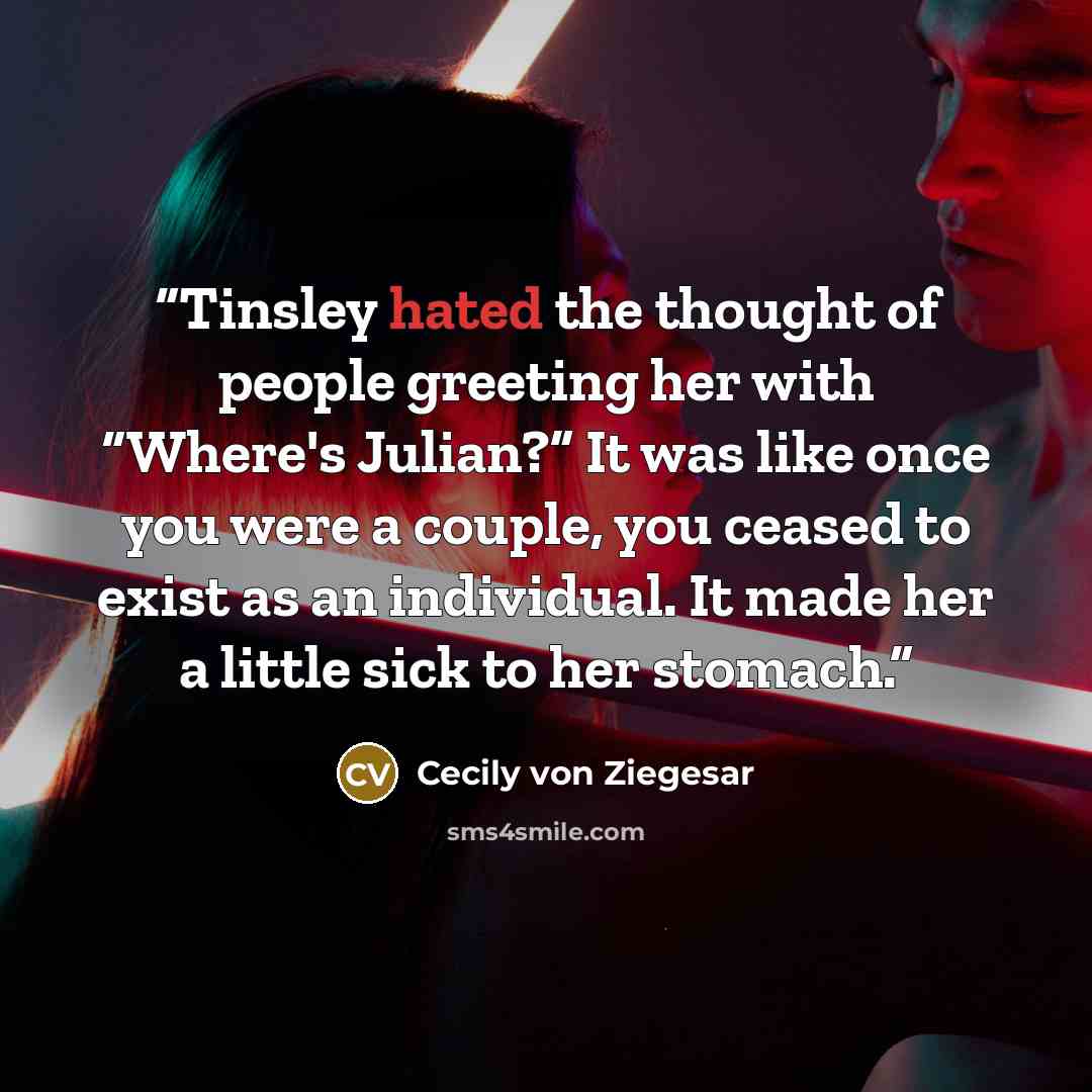 “Tinsley hated the thought of people greeting her with “Where's Julian?” It was like once you were a couple, you ceased to exist as an individual. It made her a little sick to her stomach.” quote by Cecily von Ziegesar