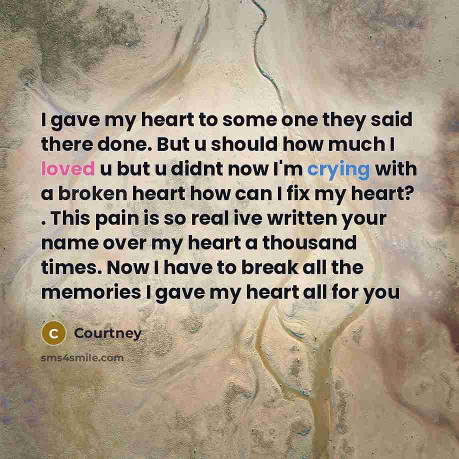 “I gave my heart to some one they said there done. But u should how much I loved u but u didnt now I'm crying with a broken heart how can I fix my heart? . This pain is so real ive written your name over my heart a thousand times. Now I have to break all the memories I gave my heart all for you” quote by Courtney