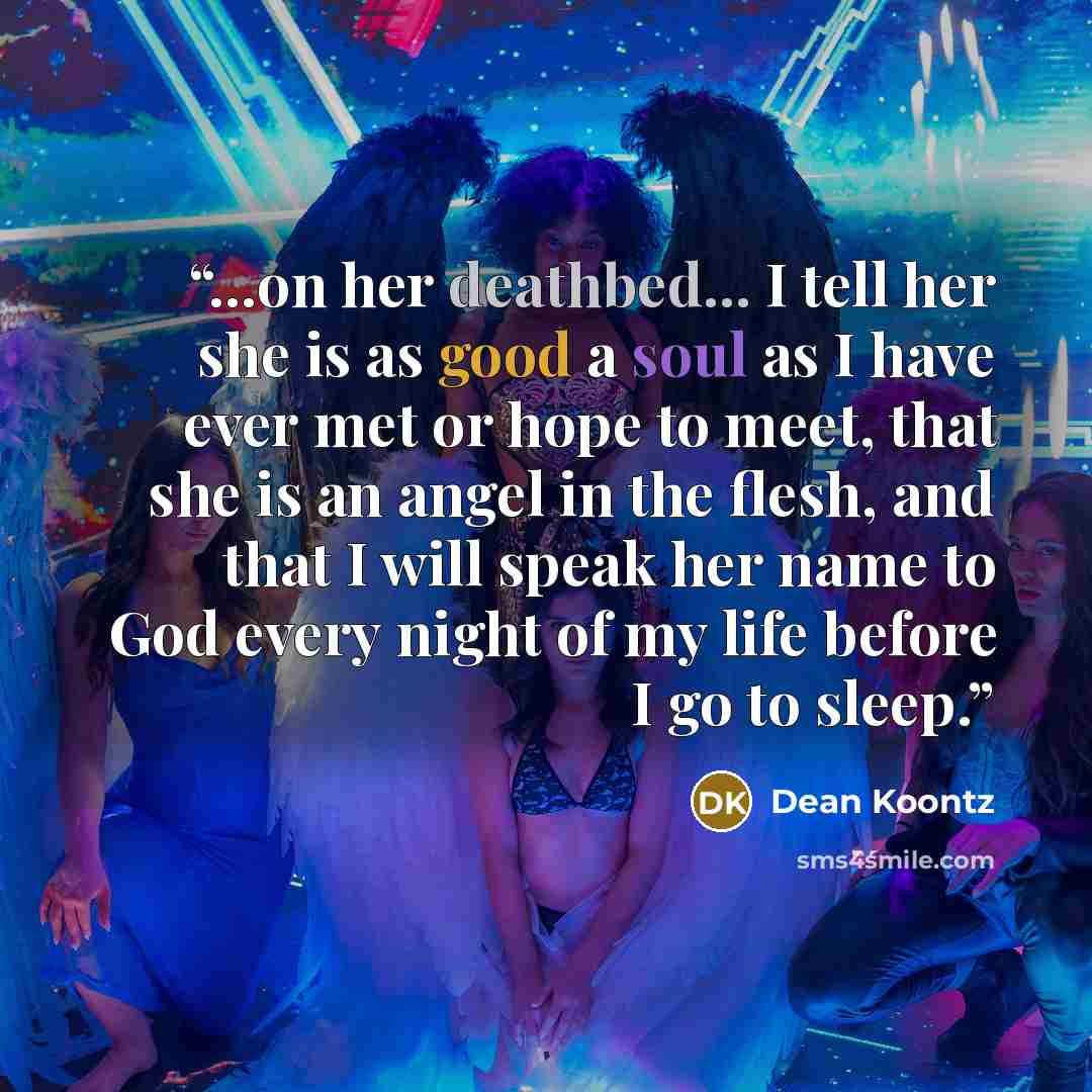 “...on her deathbed... I tell her she is as good a soul as I have ever met or hope to meet, that she is an angel in the flesh, and that I will speak her name to God every night of my life before I go to sleep.” quote by Dean Koontz