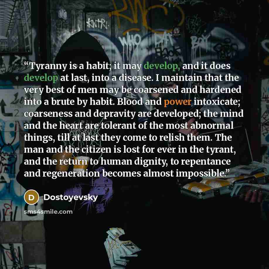“Tyranny is a habit; it may develop, and it does develop at last, into a disease. I maintain that the very best of men may be coarsened and hardened into a brute by habit. Blood and power intoxicate; coarseness and depravity are developed; the mind and the heart are tolerant of the most abnormal…” quote by Dostoyevsky