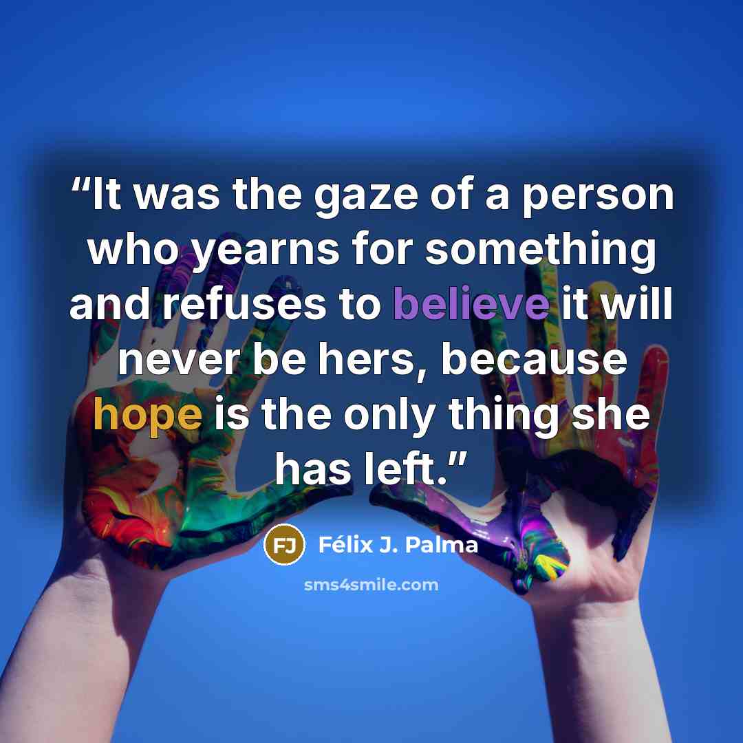“It was the gaze of a person who yearns for something and refuses to believe it will never be hers, because hope is the only thing she has left.” quote by Félix J. Palma