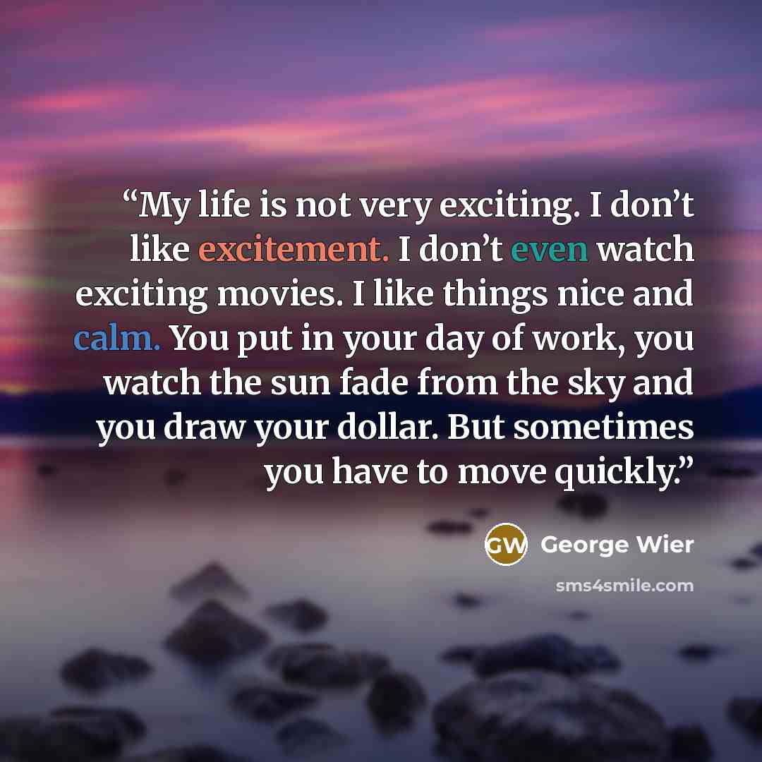 “My life is not very exciting. I don’t like excitement. I don’t even watch exciting movies. I like things nice and calm. You put in your day of work, you watch the sun fade from the sky and you draw your dollar. But sometimes you have to move quickly.” quote by George Wier