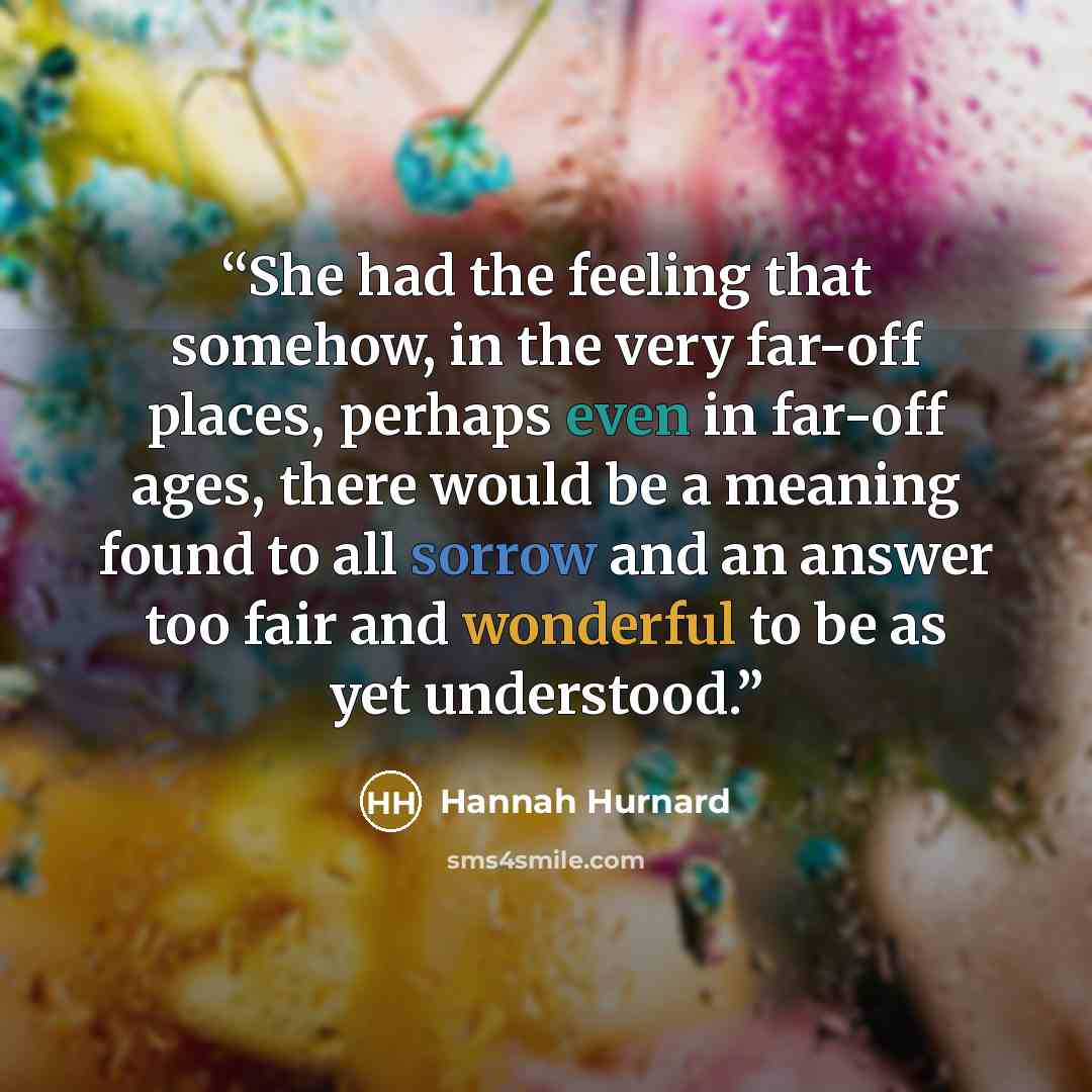 “She had the feeling that somehow, in the very far-off places, perhaps even in far-off ages, there would be a meaning found to all sorrow and an answer too fair and wonderful to be as yet understood.” quote by Hannah Hurnard