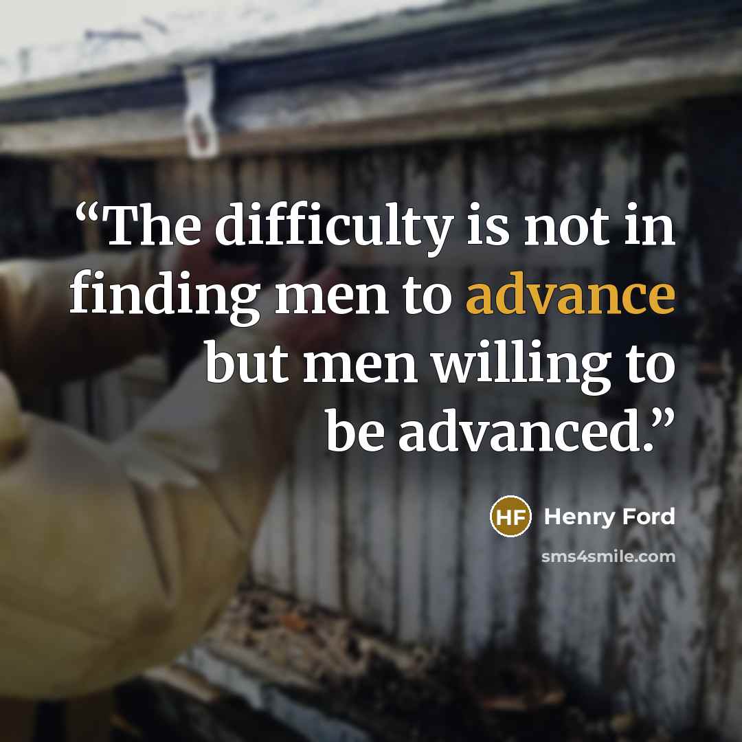“The difficulty is not in finding men to advance but men willing to be advanced.” quote by Henry Ford