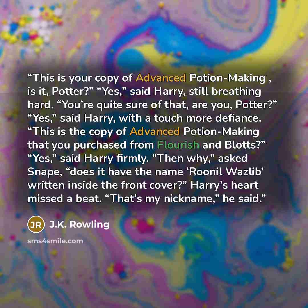 “This is your copy of Advanced Potion-Making , is it, Potter?” “Yes,” said Harry, still breathing hard. “You’re quite sure of that, are you, Potter?” “Yes,” said Harry, with a touch more defiance. “This is the copy of Advanced Potion-Making that you purchased from Flourish and Blotts?” “Yes,” said…” quote by J.K. Rowling