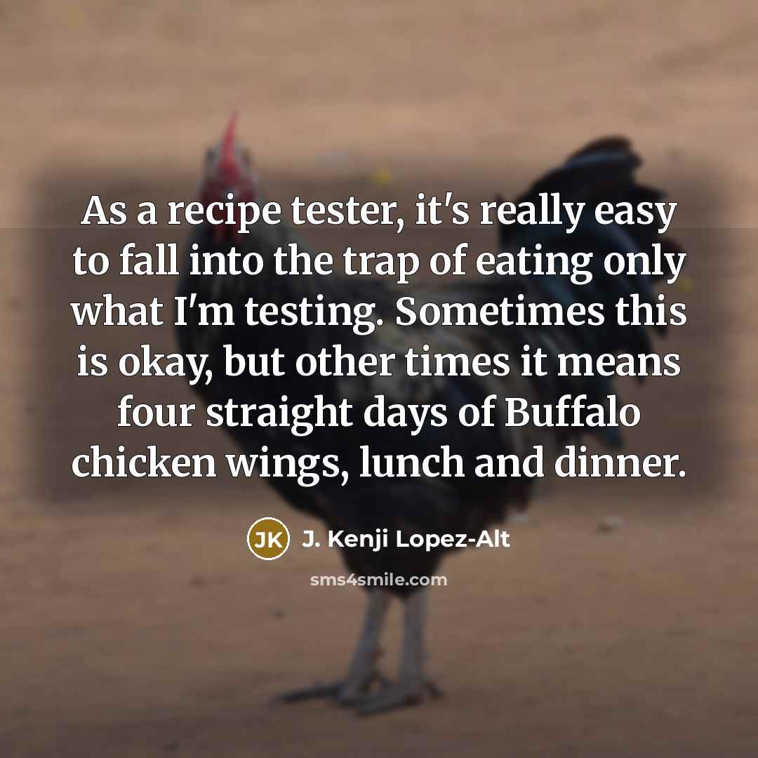 “As a recipe tester, it's really easy to fall into the trap of eating only what I'm testing. Sometimes this is okay, but other times it means four straight days of Buffalo chicken wings, lunch and dinner.” quote by J. Kenji Lopez-Alt