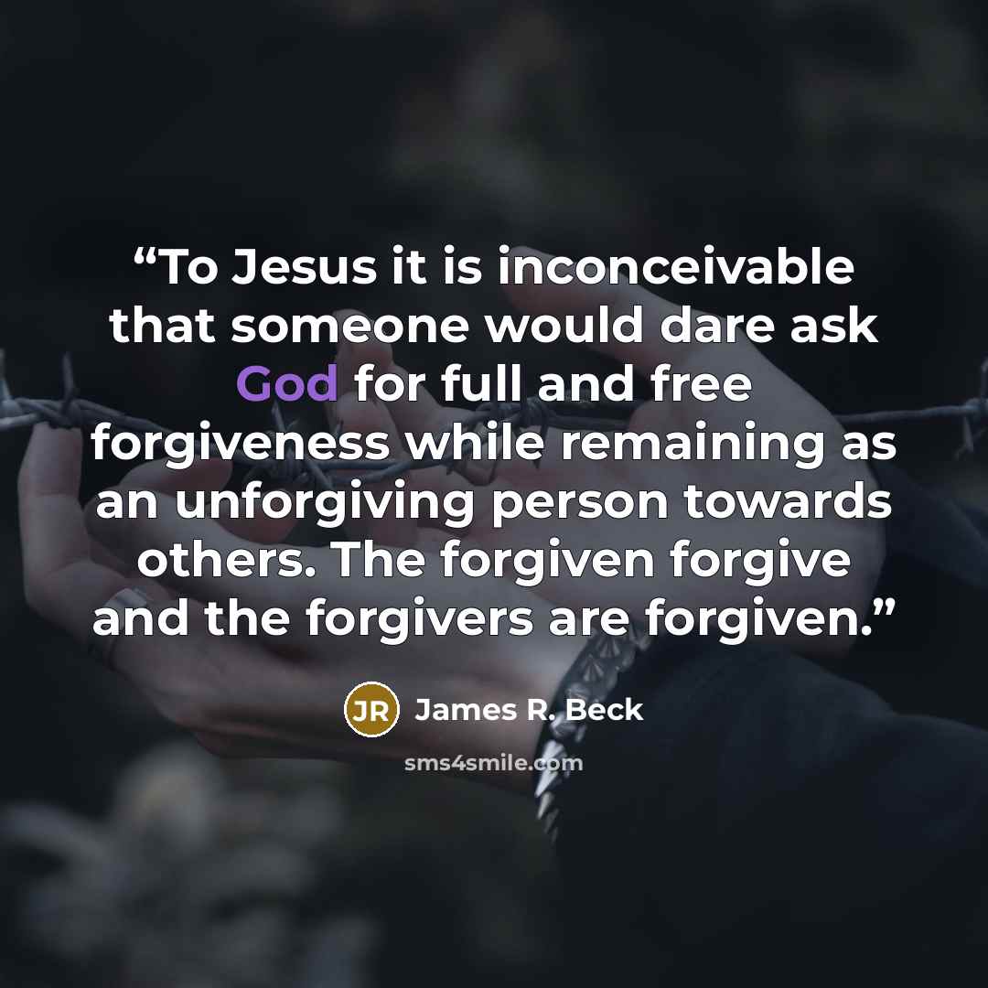 “To Jesus it is inconceivable that someone would dare ask God for full and free forgiveness while remaining as an unforgiving person towards others. The forgiven forgive and the forgivers are forgiven.” quote by James R. Beck