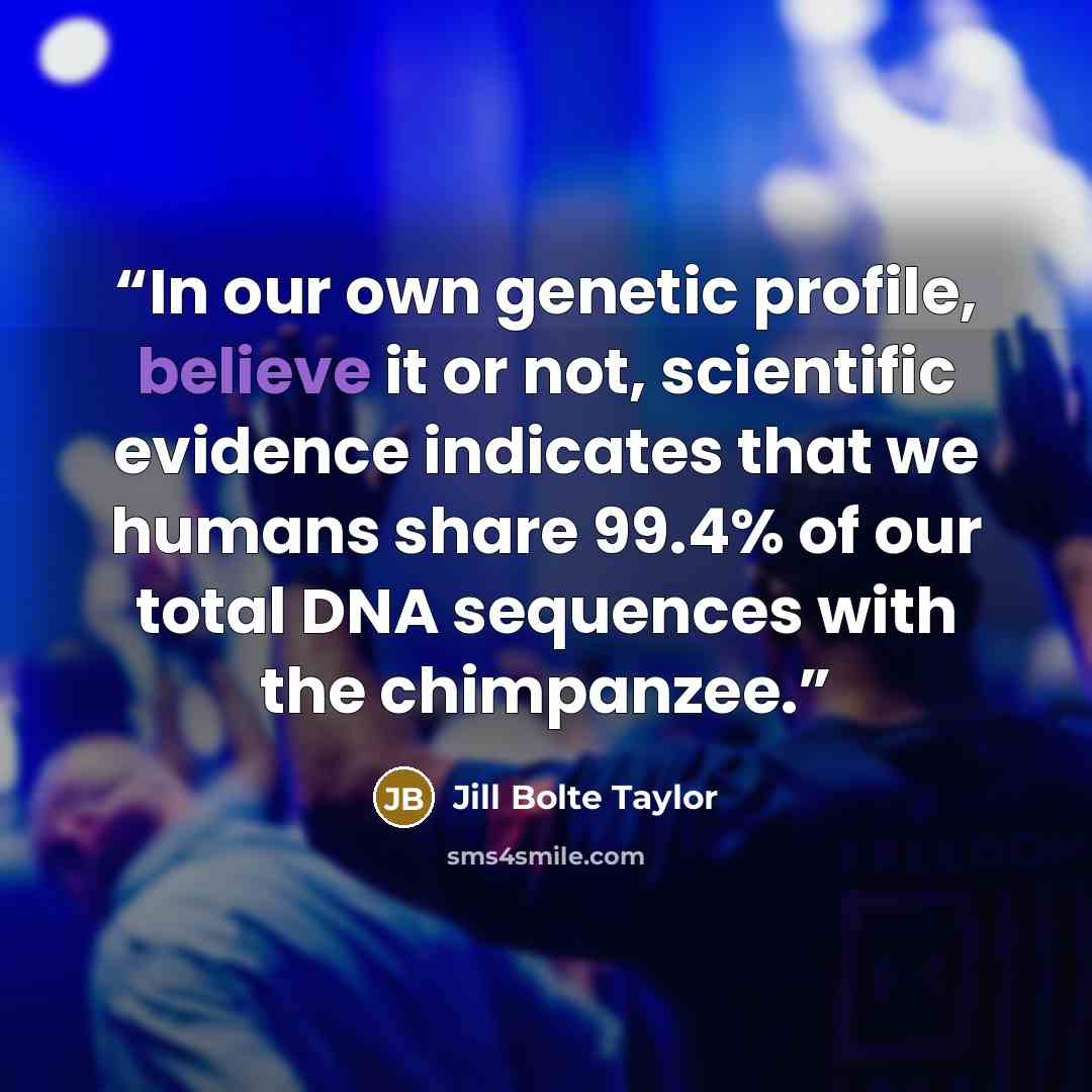 “In our own genetic profile, believe it or not, scientific evidence indicates that we humans share 99.4% of our total DNA sequences with the chimpanzee.” quote by Jill Bolte Taylor