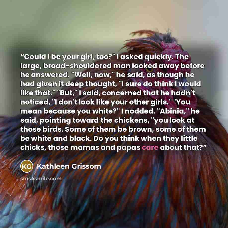 “Could I be your girl, too?" I asked quickly. The large, broad-shouldered man looked away before he answered. "Well, now," he said, as though he had given it deep thought, "I sure do think I would like that." "But," I said, concerned that he hadn't noticed, "I don't look like your other girls."…” quote by Kathleen Grissom