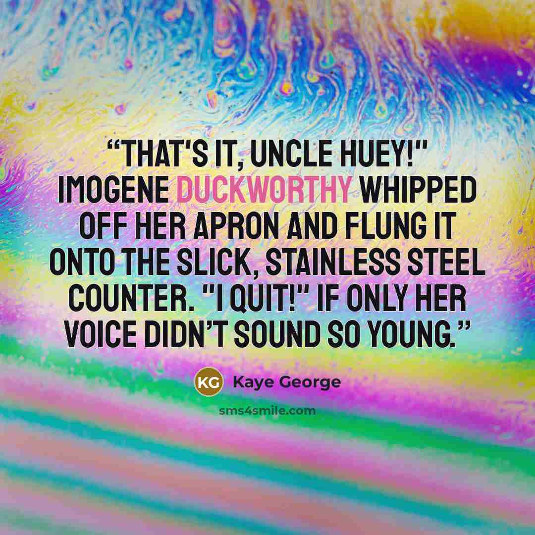 “That's it, Uncle Huey!" Imogene Duckworthy whipped off her apron and flung it onto the slick, stainless steel counter. "I quit!" If only her voice didn’t sound so young.” quote by Kaye George