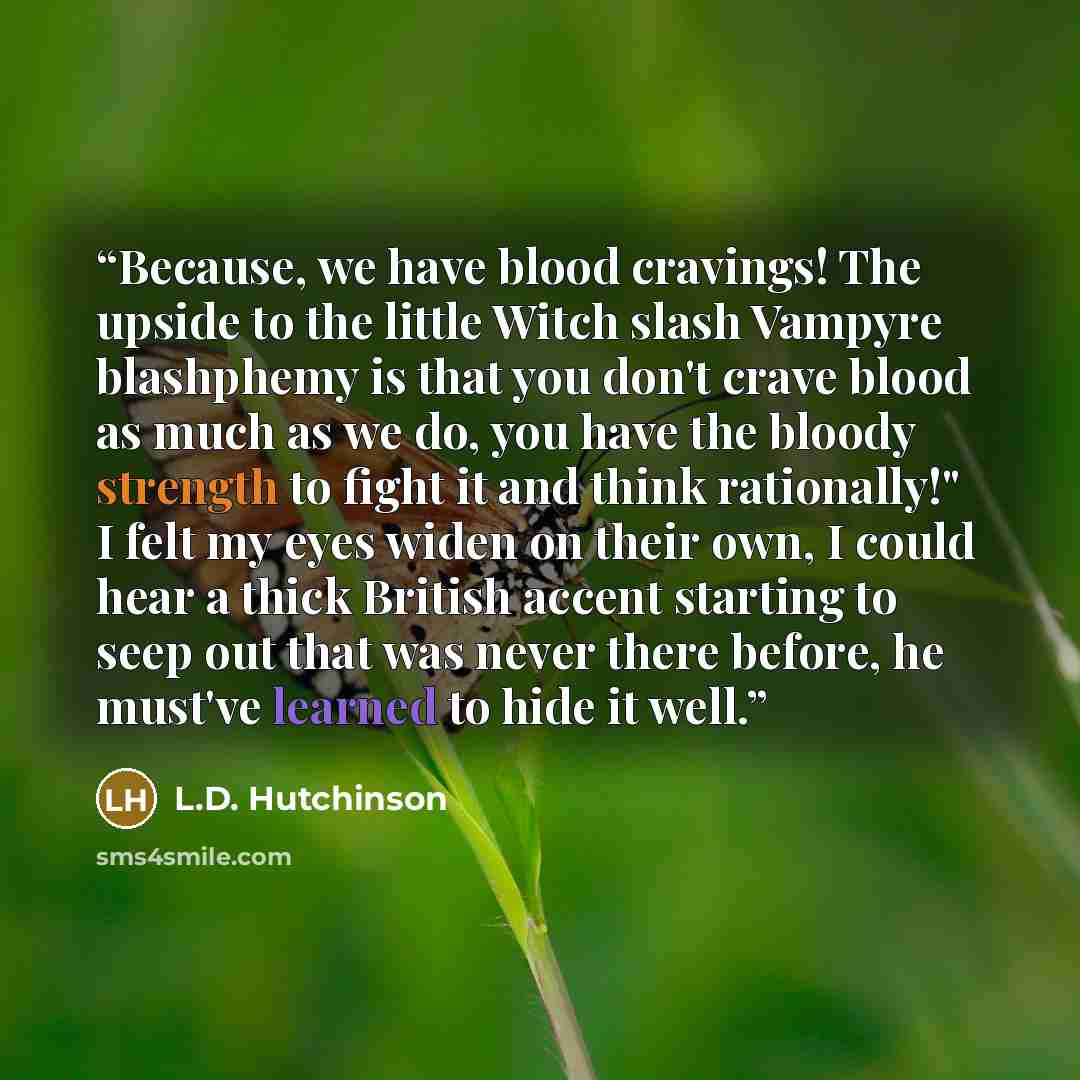 “Because, we have blood cravings! The upside to the little Witch slash Vampyre blashphemy is that you don't crave blood as much as we do, you have the bloody strength to fight it and think rationally!" I felt my eyes widen on their own, I could hear a thick British accent starting to seep out that…” quote by L.D. Hutchinson