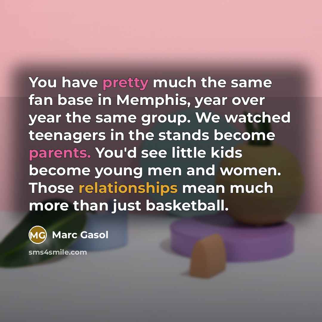 “You have pretty much the same fan base in Memphis, year over year the same group. We watched teenagers in the stands become parents. You'd see little kids become young men and women. Those relationships mean much more than just basketball.” quote by Marc Gasol