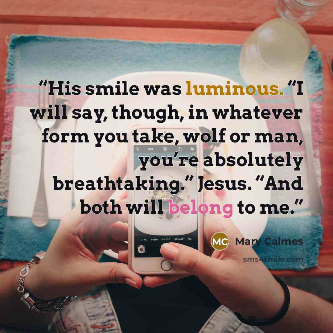 “His smile was luminous. “I will say, though, in whatever form you take, wolf or man, you’re absolutely breathtaking.” Jesus. “And both will belong to me.” quote by Mary Calmes