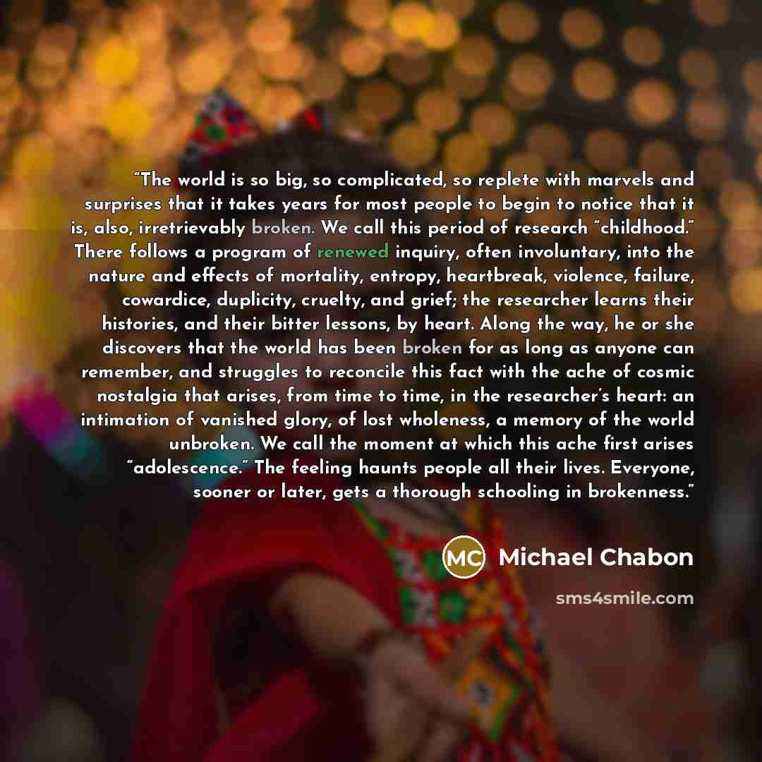 “The world is so big, so complicated, so replete with marvels and surprises that it takes years for most people to begin to notice that it is, also, irretrievably broken. We call this period of research “childhood.” There follows a program of renewed inquiry, often involuntary, into the nature and…” quote by Michael Chabon