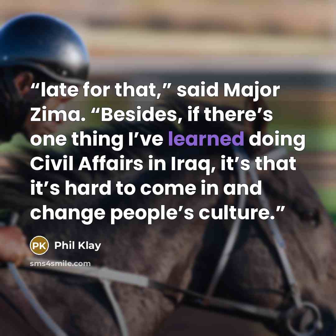 “late for that,” said Major Zima. “Besides, if there’s one thing I’ve learned doing Civil Affairs in Iraq, it’s that it’s hard to come in and change people’s culture.” quote by Phil Klay