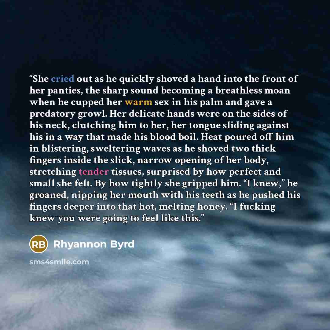 “She cried out as he quickly shoved a hand into the front of her panties, the sharp sound becoming a breathless moan when he cupped her warm sex in his palm and gave a predatory growl. Her delicate hands were on the sides of his neck, clutching him to her, her tongue sliding against his in a way…” quote by Rhyannon Byrd