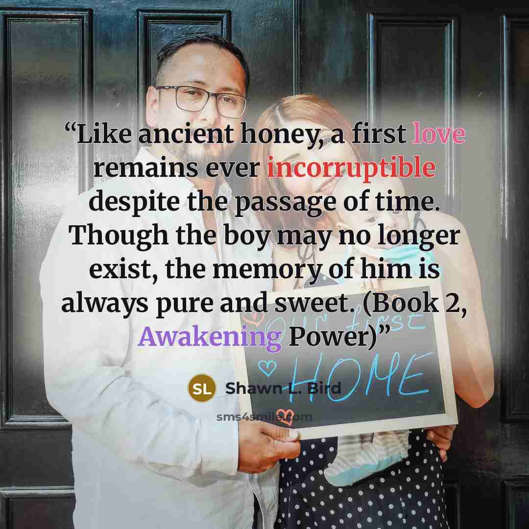 “Like ancient honey, a first love remains ever incorruptible despite the passage of time. Though the boy may no longer exist, the memory of him is always pure and sweet. (Book 2, Awakening Power)” quote by Shawn L. Bird