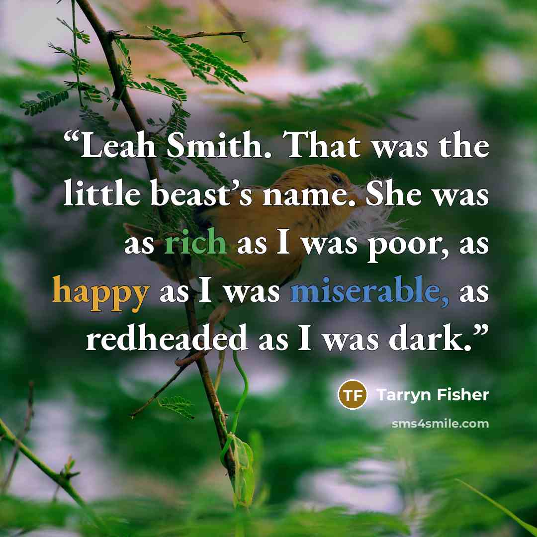 “Leah Smith. That was the little beast’s name. She was as rich as I was poor, as happy as I was miserable, as redheaded as I was dark.” quote by Tarryn Fisher