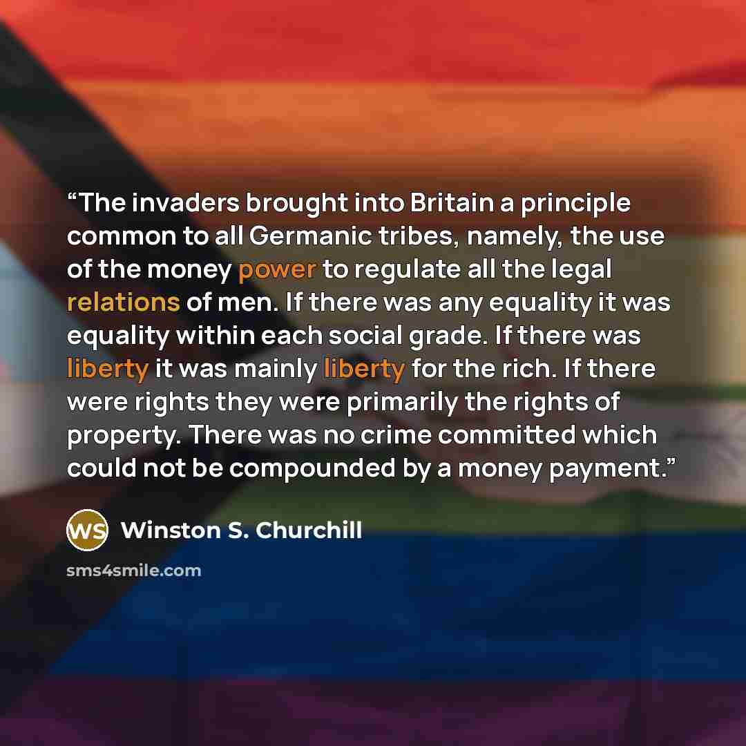 “The invaders brought into Britain a principle common to all Germanic tribes, namely, the use of the money power to regulate all the legal relations of men. If there was any equality it was equality within each social grade. If there was liberty it was mainly liberty for the rich. If there were…” quote by Winston S. Churchill