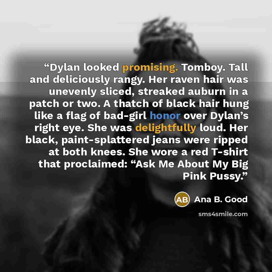 “Dylan looked promising. Tomboy. Tall and deliciously rangy. Her raven hair was unevenly sliced, streaked auburn in a patch or two. A thatch of black hair hung like a flag of bad-girl honor over Dylan’s right eye. She was delightfully loud. Her black, paint-splattered jeans were ripped at both…” quote by Ana B. Good