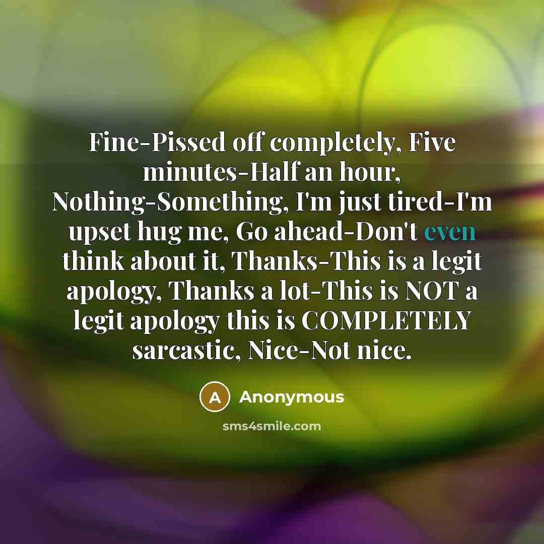 “Fine-Pissed off completely, Five minutes-Half an hour, Nothing-Something, I'm just tired-I'm upset hug me, Go ahead-Don't even think about it, Thanks-This is a legit apology, Thanks a lot-This is NOT a legit apology this is COMPLETELY sarcastic, Nice-Not nice.” quote by Anonymous