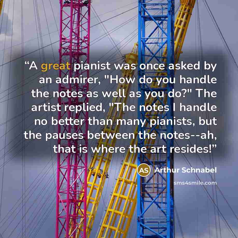 “A great pianist was once asked by an admirer, "How do you handle the notes as well as you do?" The artist replied, "The notes I handle no better than many pianists, but the pauses between the notes--ah, that is where the art resides!” quote by Arthur Schnabel