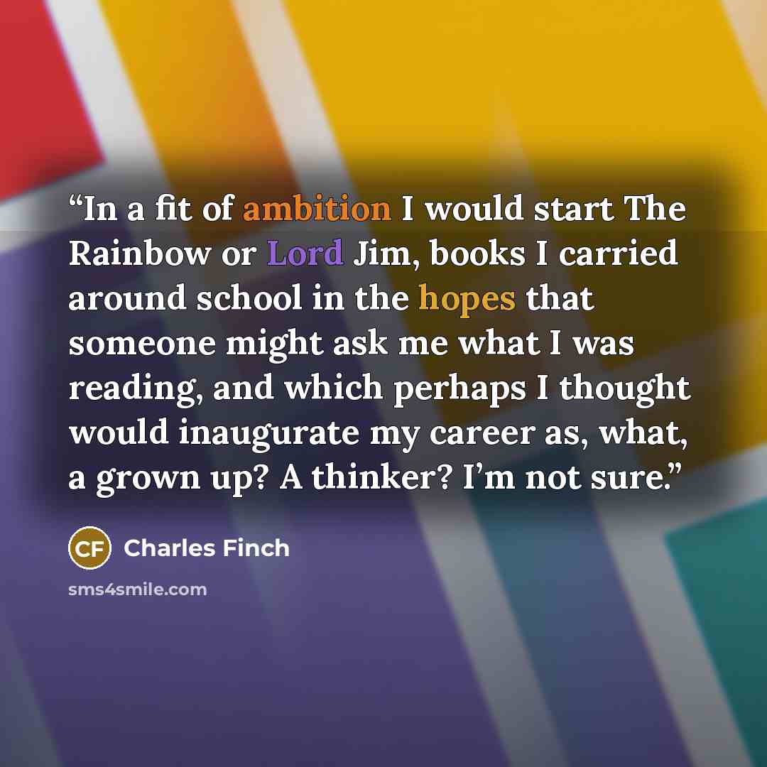 “In a fit of ambition I would start The Rainbow or Lord Jim, books I carried around school in the hopes that someone might ask me what I was reading, and which perhaps I thought would inaugurate my career as, what, a grown up? A thinker? I’m not sure.” quote by Charles Finch