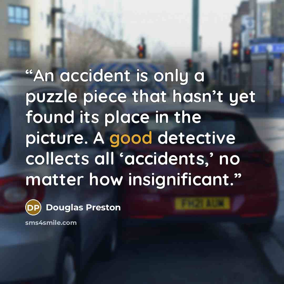 “An accident is only a puzzle piece that hasn’t yet found its place in the picture. A good detective collects all ‘accidents,’ no matter how insignificant.” quote by Douglas Preston