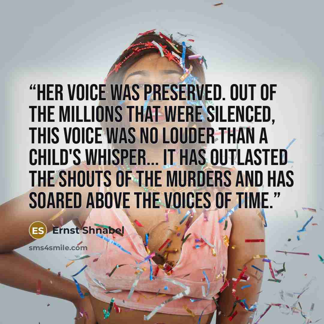 “Her voice was preserved. Out of the millions that were silenced, this voice was no louder than a child's whisper... It has outlasted the shouts of the murders and has soared above the voices of time.” quote by Ernst Shnabel