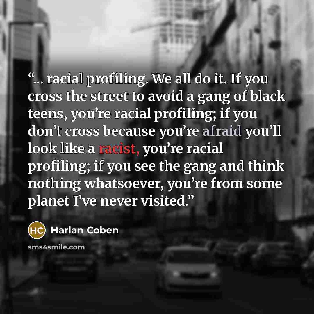 “... racial profiling. We all do it. If you cross the street to avoid a gang of black teens, you’re racial profiling; if you don’t cross because you’re afraid you’ll look like a racist, you’re racial profiling; if you see the gang and think nothing whatsoever, you’re from some planet I’ve never…” quote by Harlan Coben