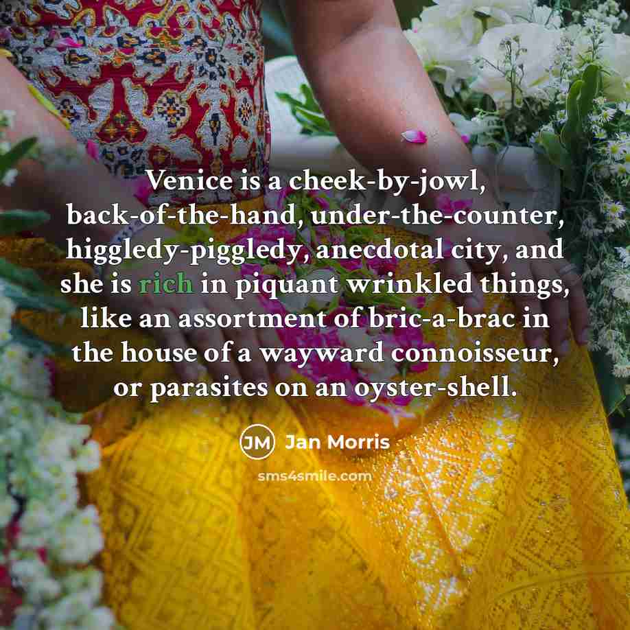 “Venice is a cheek-by-jowl, back-of-the-hand, under-the-counter, higgledy-piggledy, anecdotal city, and…” quote by Jan Morris