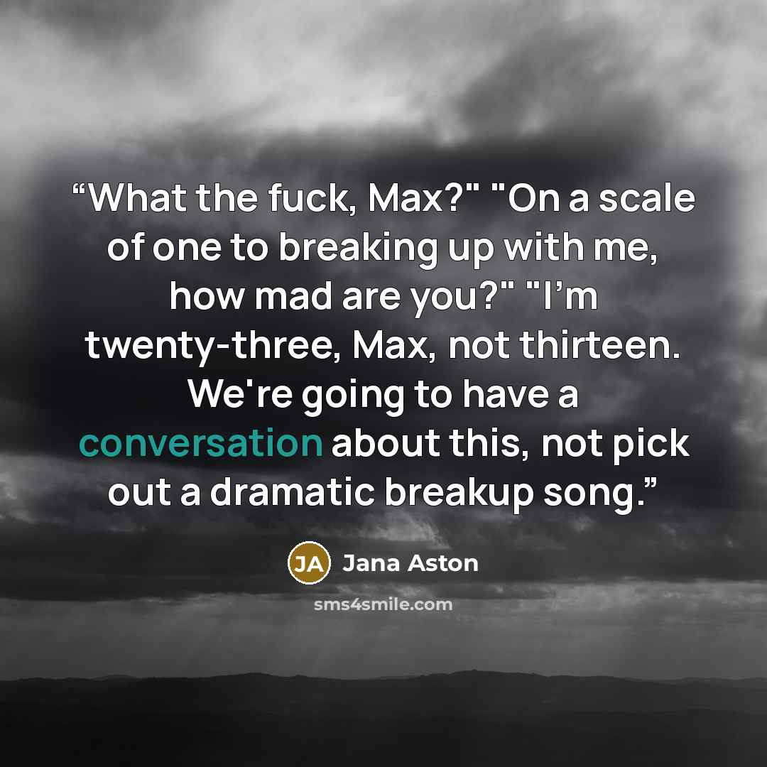 “What the fuck, Max?" "On a scale of one to breaking up with me, how mad are you?" "I'm twenty-three, Max, not thirteen. We're going to have a conversation about this, not pick out a dramatic breakup song.” quote by Jana Aston