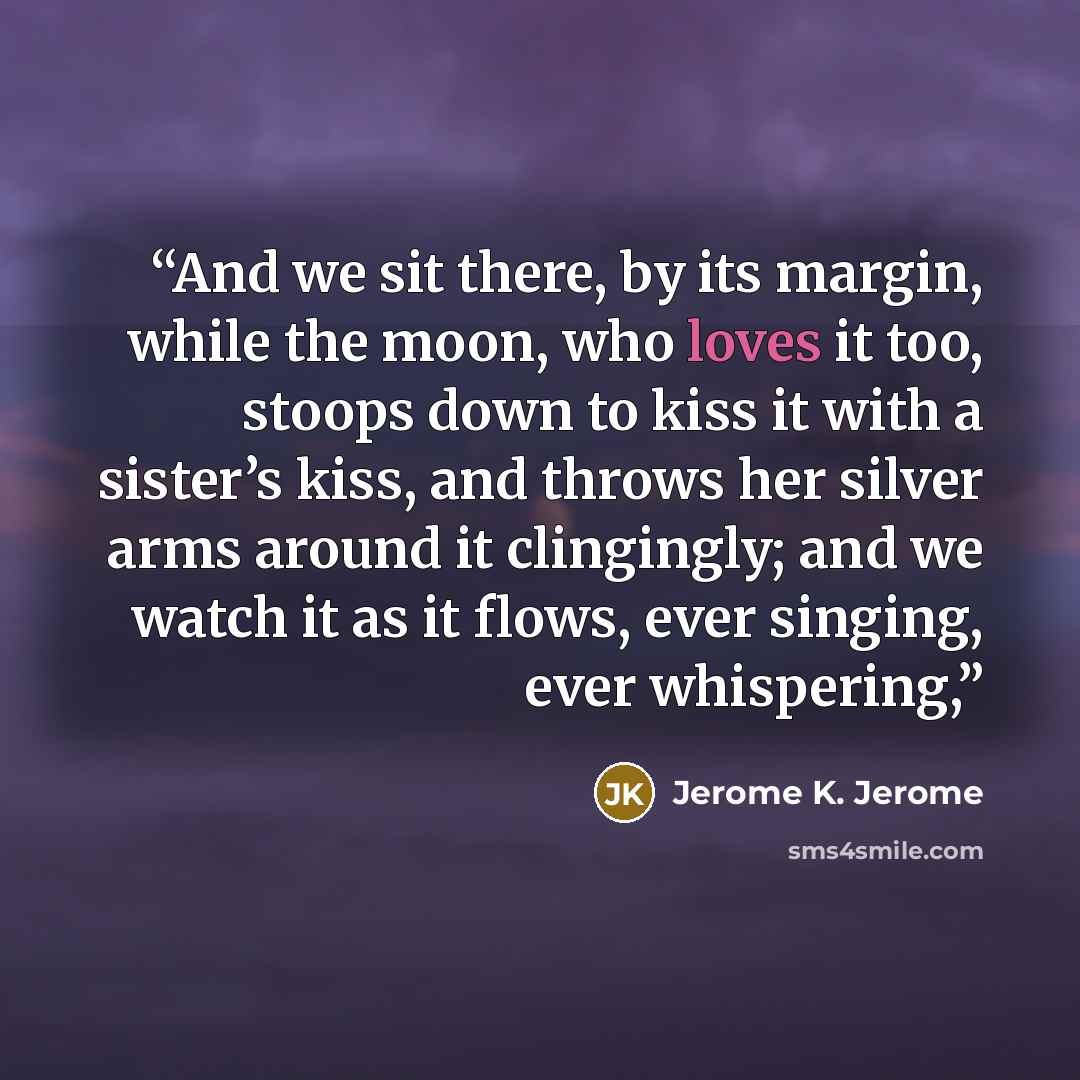 “And we sit there, by its margin, while the moon, who loves it too, stoops down to kiss it with a sister’s kiss, and throws her silver arms around it clingingly; and we watch it as it flows, ever singing, ever whispering,” quote by Jerome K. Jerome