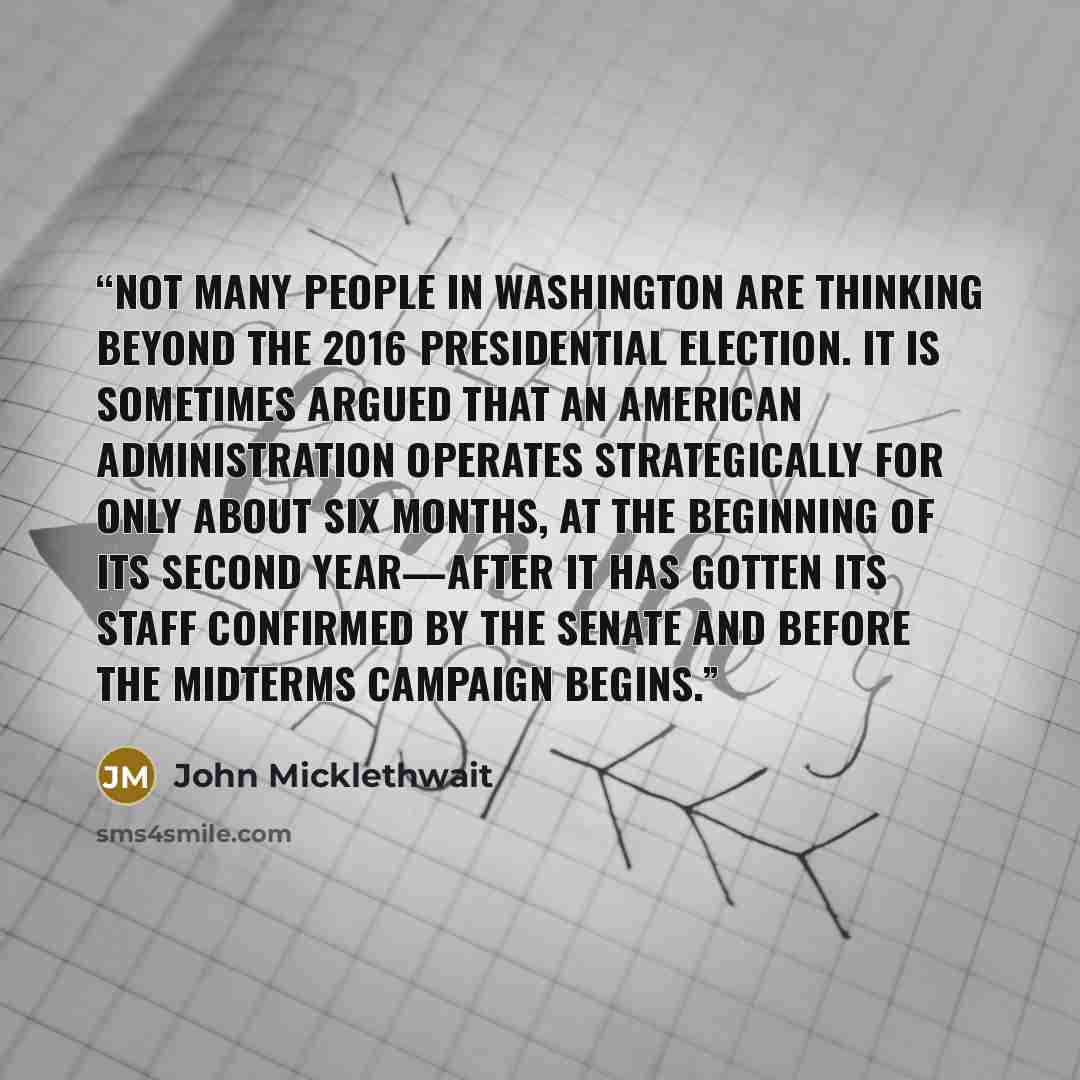 “Not many people in Washington are thinking beyond the 2016 presidential election. It is sometimes argued that an American administration operates strategically for only about six months, at the beginning of its second year—after it has gotten its staff confirmed by the Senate and before the…” quote by John Micklethwait