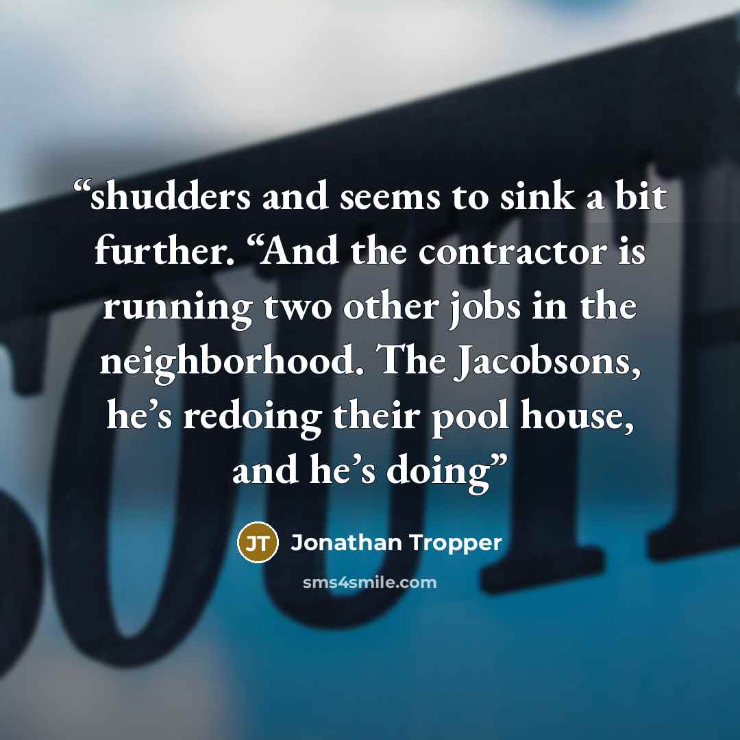“shudders and seems to sink a bit further. “And the contractor is running two other jobs in the neighborhood. The Jacobsons, he’s redoing their pool house, and he’s doing” quote by Jonathan Tropper
