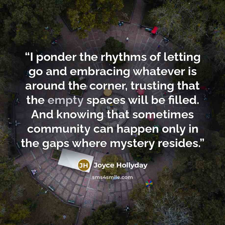“I ponder the rhythms of letting go and embracing whatever is around the corner, trusting that the empty spaces will be filled. And knowing that sometimes community can happen only in the gaps where mystery resides.” quote by Joyce Hollyday