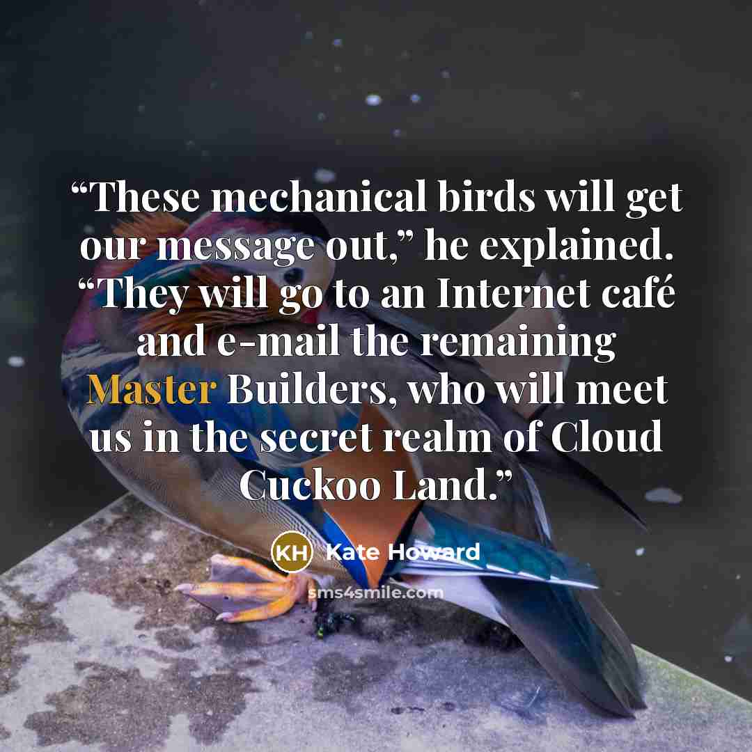 “These mechanical birds will get our message out,” he explained. “They will go to an Internet café and e-mail the remaining Master Builders, who will meet us in the secret realm of Cloud Cuckoo Land.” quote by Kate Howard