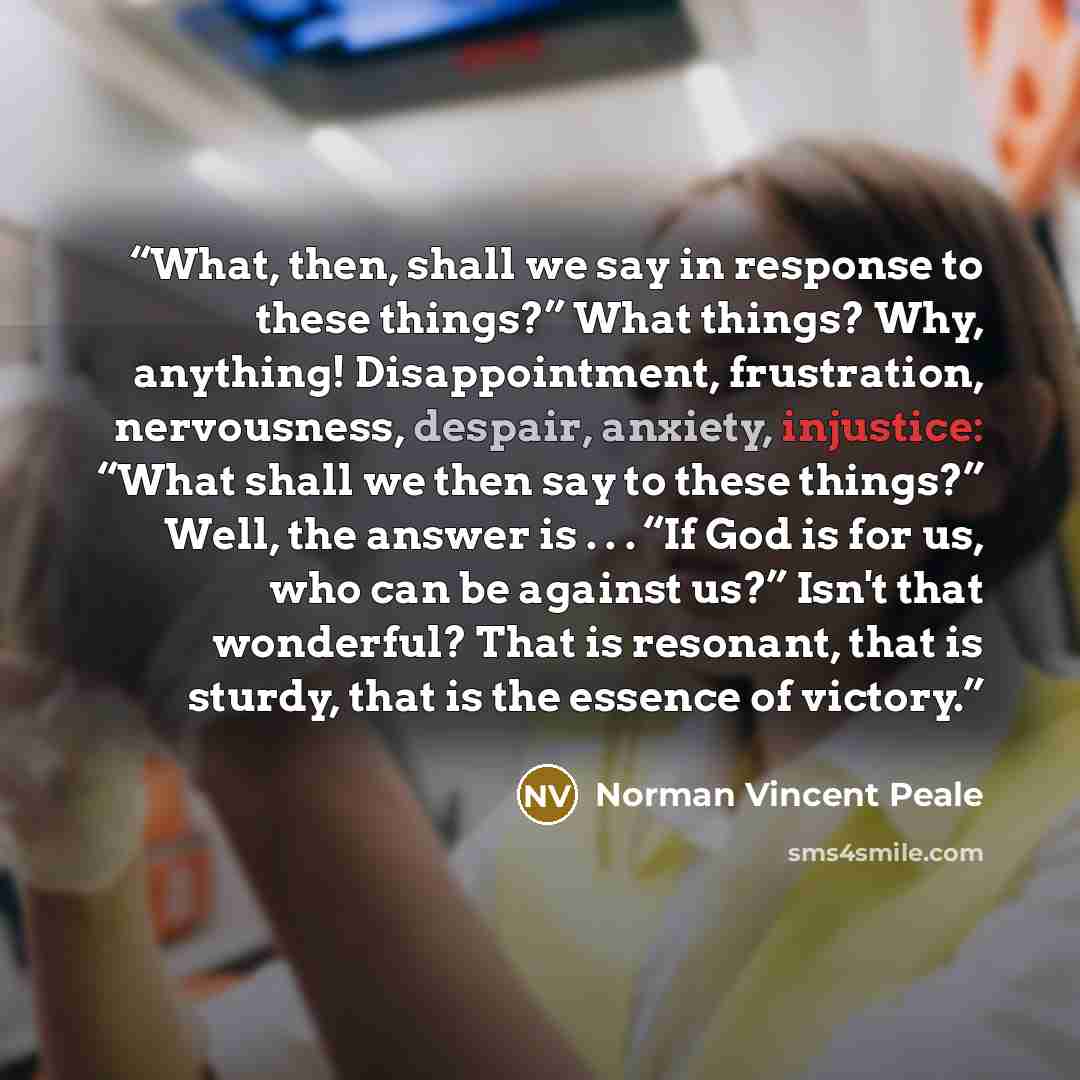 “What, then, shall we say in response to these things?” What things? Why, anything! Disappointment, frustration, nervousness, despair, anxiety, injustice: “What shall we then say to these things?” Well, the answer is . . . “If God is for us, who can be against us?” Isn't that wonderful? That is…” quote by Norman Vincent Peale