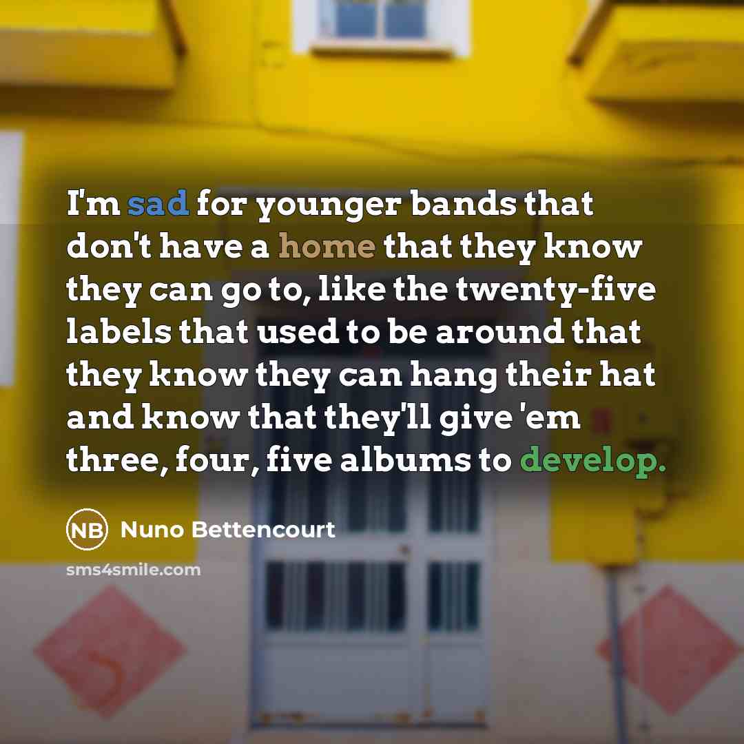 “I'm sad for younger bands that don't have a home that they know they can go to, like the twenty-five labels that used to be around that they know they can hang their hat and know that they'll give 'em three, four, five albums to develop.” quote by Nuno Bettencourt