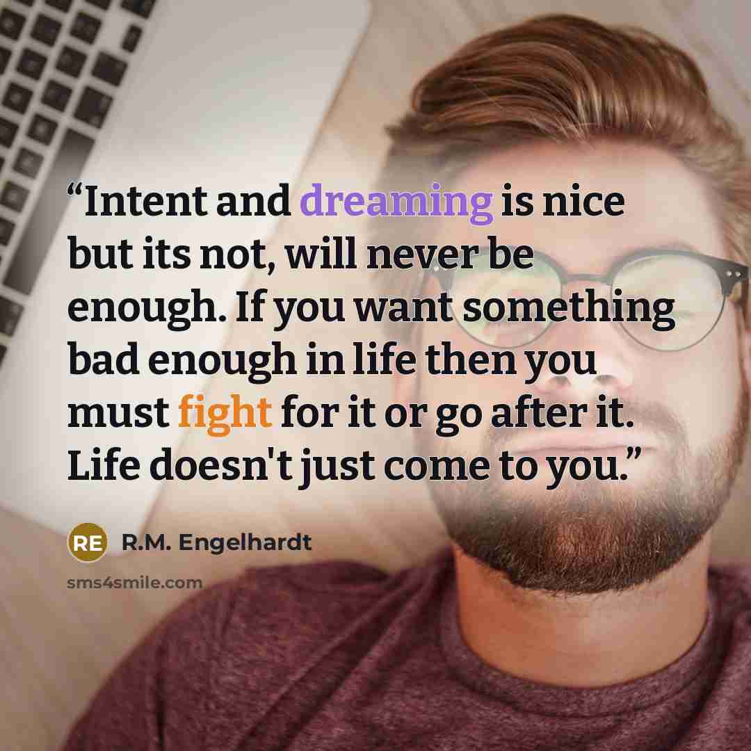 “Intent and dreaming is nice but its not, will never be enough. If you want something bad enough in life then you must fight for it or go after it. Life doesn't just come to you.” quote by R.M. Engelhardt