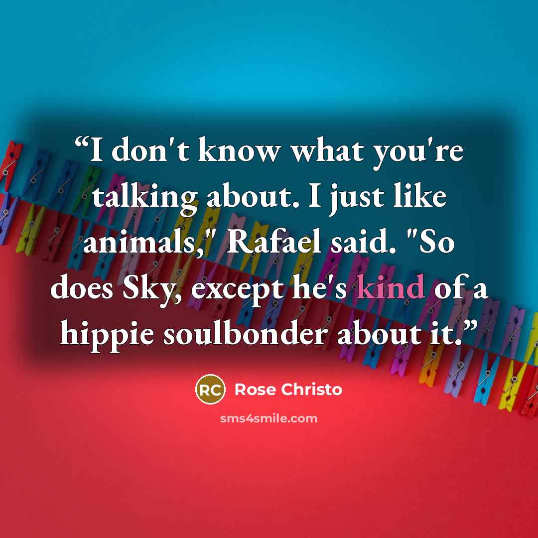 “I don't know what you're talking about. I just like animals," Rafael said. "So does Sky, except he's kind of a hippie soulbonder about it.” quote by Rose Christo