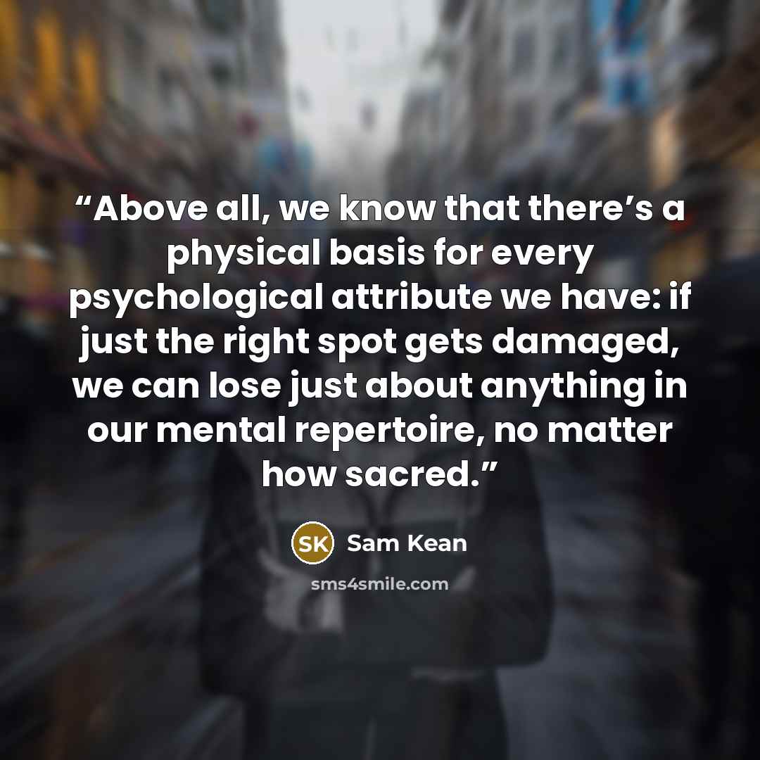 “Above all, we know that there’s a physical basis for every psychological attribute we have: if just the right spot gets damaged, we can lose just about anything in our mental repertoire, no matter how sacred.” quote by Sam Kean