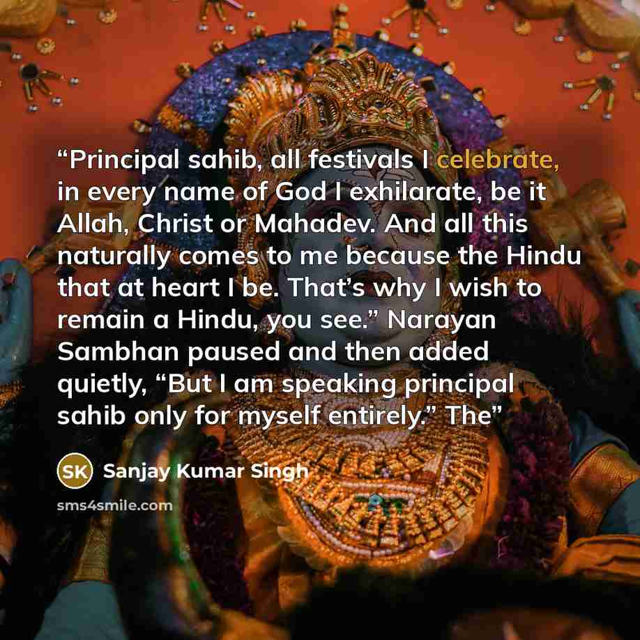 “Principal sahib, all festivals I celebrate, in every name of God I exhilarate, be it Allah, Christ or Mahadev. And all this naturally comes to me because the Hindu that at heart I be. That’s why I wish to remain a Hindu, you see.” Narayan Sambhan paused and then added quietly, “But I am speaking…” quote by Sanjay Kumar Singh