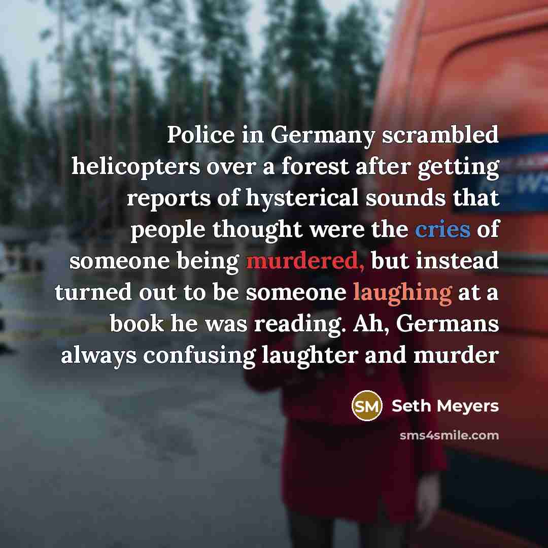“Police in Germany scrambled helicopters over a forest after getting reports of hysterical sounds that people thought were the cries of someone being murdered, but instead turned out to be someone laughing at a book he was reading. Ah, Germans always confusing laughter and murder” quote by Seth Meyers